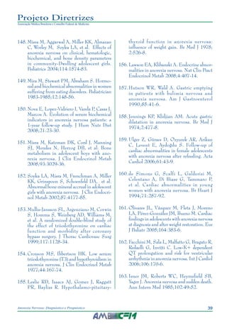 39Anorexia Nervosa: Diagnóstico e Prognóstico
Projeto Diretrizes
Associação Médica Brasileira e Conselho Federal de Medicina
	148.	Misra M, Aggarwal A, Miller KK, Almazan
C, Worley M, Soyka LA, et al. Effects of
anorexia nervosa on clinical, hematologic,
biochemical, and bone density parameters
in community-Dwelling adolescent girls.
Pediatrics 2004;114:1574-83.
	149.	Mira M, Stewart PM, Abraham S. Hormo-
nal and biochemical abnormalities in women
suffering from eating disorders. Pediatrician
1983-1985;12:148-56.
	150.	Nova E, Lopez-Vidriero I, Varela P, Casas J,
Marcos A. Evolution of serum biochemical
indicators in anorexia nervosa patients: a
1-year follow-up study. J Hum Nutr Diet
2008;21:23-30.
	151.	Misra M, Katzman DK, Cord J, Manning
SJ, Mendes N, Herzog DB, et al. Bone
metabolism in adolescent boys with ano-
rexia nervosa. J Clin Endocrinol Metab
2008;93:3029-36.
	152.	Soyka LA, Misra M, Frenchman A, Miller
KK, Grinspoon S, Schoenfeld DA, et al.
Abnormal bone mineral accrual in adolescent
girls with anorexia nervosa. J Clin Endocri-
nol Metab 2002;87:4177-85.
	153.	Mullis-Jansson SL, Argenziano M, Corwin
S, Homma S, Weinberg AD, Williams M,
et al. A randomized double-blind study of
the effect of triiodothyronine on cardiac
function and morbidity after coronary
bypass surgery. J Thorac Cardiovasc Surg
1999;117:1128-34.
	154.	Croxson MS, Ibbertson HK. Low serum
triiodothyronine (T3) and hypothyroidism in
anorexia nervosa. J Clin Endocrinol Metab
1977;44:167-74.
	155.	Leslie RD, Isaacs AJ, Gomez J, Raggatt
PR, Bayliss R. Hypothalamo-pituitary-
thyroid function in anorexia nervosa:
influence of weight gain. Br Med J 1978;
2:526-8.
	156.	Lawson EA, Klibanski A. Endocrine abnor-
malities in anorexia nervosa. Nat Clin Pract
Endocrinol Metab 2008;4:407-14.
	157.	Hutson WR, Wald A. Gastric emptying
in patients with bulimia nervosa and
anorexia nervosa. Am J Gastroenterol
1990;85:41-6.
	158.	Jennings KP, Klidjian AM. Acute gastric
dilatation in anorexia nervosa. Br Med J
1974;2:477-8.
	159.	Ulger Z, Gürses D, Ozyurek AR, Arikan
C, Levent E, Aydoğdu S. Follow-up of
cardiac abnormalities in female adolescents
with anorexia nervosa after refeeding. Acta
Cardiol 2006;61:43-9.
	160.	de Simone G, Scalfi L, Galderisi M,
Celentano A, Di Biase G, Tammaro P,
et al. Cardiac abnormalities in young
women with anorexia nervosa. Br Heart J
1994;71:287-92.
	161.	Olivares JL, Vázquez M, Fleta J, Moreno
LA, Pérez-González JM, Bueno M. Cardiac
findings in adolescents with anorexia nervosa
at diagnosis and after weight restoration. Eur
J Pediatr 2005;164:383-6.
	162.	Facchini M, Sala L, Malfatto G, Bragato R,
Redaelli G, Invitti C. Low-K+ dependent
QT prolongation and risk for ventricular
arrhythmia in anorexia nervosa. Int J Cardiol
2006;106:170-6.
	163.	Isner JM, Roberts WC, Heymsfield SB,
Yager J. Anorexia nervosa and sudden death.
Ann Intern Med 1985;102:49-52.
 