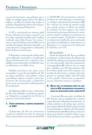 4 Anorexia Nervosa: Diagnóstico e Prognóstico
Projeto Diretrizes
Associação Médica Brasileira e Conselho Federal de Medicina
no curso do tratamento e que poderiam não se
refletir na avaliação apenas clínica. Em última
análise, a escolha do método para avaliar os
indivíduos dependerá dos objetivos da avaliação,
de recursos e de pessoal disponíveis.
A AN é caracterizada por extrema perda
de peso, distorção de imagem corporal e por
um medo exagerado de ganhar peso, também
conhecido como fobia de peso. Já a caracte-
rística central da bulimia nervosa (BN) são os
episódios de ingestão alimentar exagerada e os
comportamentos compensatórios inadequados
dentro da faixa normal de peso.
O diagnóstico correto permite realizar trata-
mento adequado, amenizando as complicações
clínicas descritas neste texto e evitando a mor-
talidade em uma faixa etária não habitual, como
na adolescência e no adulto jovem.
Medidas preventivas são raras, como
acompanhar os pares dos já portadores da AN
em grupos específicos, cujos padrões e regras
socioculturais cobram a magreza. Como pra-
ticamente não há prevenção, o diagnóstico
precoce seria uma forma de medida preventiva
de complicações.
Os diagnósticos diferenciais e o tratamento
da AN serão abordados em diretrizes específi-
cas. Diagnóstico e prognóstico da AN são os
assuntos centrais desta diretriz.
1.	 Como confirmar a suspeita diagnóstica
de AN?
O diagnóstico da AN por instrumento
só pode ser realizado por meio de entrevista
clínica estruturada ou semi-estruturada (EDE
ou SCID)1
(D). Os questionários autorres-
pondíveis são utilizados para o rastreamento
e a avaliação subsequente do tratamento2
(B).
Na condução de estudo de grande escala,
uma solução prática é utilizar um modelo
de avaliação em dois estágios, que utiliza
instrumentos autorrespondíveis para o rastre-
amento inicial e avaliação por entrevista em
um segundo estágio. O Quadro 1 sumariza
os instrumentos traduzidos para o português
que podem ser utilizados no rastreamento, no
diagnóstico e no seguimento do tratamento
de indivíduos com AN.
Recomendação
Diante da suspeita de AN, deve-se considerar
as vantagens e as desvantagens da utilização dos
métodos de avaliação por entrevista estruturada
ou semi-estruturada, além dos questionários
autorrespondíveis2
(B). Deve-se ter em mente
que o indivíduo com AN nega a doença, além
de ter baixo insight acerca dos sintomas e au-
torrelato da alimentação e restrição alimentar,
portanto as respostas podem estar distorcidas
ou até negadas. Dessa forma, recomenda-se
associar entrevistas com pais ou familiares.
2.	 Quais são as diferenças entre os sub-
tipos de AN considerados atualmente e
quais as implicações dessa subdivisão?
  A principal diferença entre os subtipos de
AN descritos está na estratégia do comporta-
mento alimentar utilizada para perder peso: no
subtipo restritivo, todo esforço para manter o
peso corpóreo abaixo do ideal se caracteriza pela
recusa sistemática e obsessiva da alimentação,
manifestação psicopatológica típica, ou seja, res-
tringe-se ao máximo a ingestão calórica, com o
intuito de diminuir ou manter o peso baixo12
(C).
 