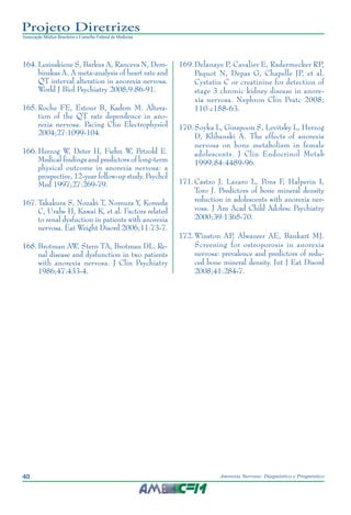 40 Anorexia Nervosa: Diagnóstico e Prognóstico
Projeto Diretrizes
Associação Médica Brasileira e Conselho Federal de Medicina
	164.	Lesinskiene S, Barkus A, Ranceva N, Dem-
binskas A. A meta-analysis of heart rate and
QT interval alteration in anorexia nervosa.
World J Biol Psychiatry 2008;9:86-91.
	165.	Roche FE, Estour B, Kadem M. Altera-
tion of the QT rate dependence in ano-
rexia nervosa. Pacing Clin Electrophysiol
2004;27:1099-104.
	166.	Herzog W, Deter H, Fiehn W, Petzold E.
Medical findings and predictors of long-term
physical outcome in anorexia nervosa: a
prospective, 12-year follow-up study. Psychol
Med 1997;27:269-79.
	167.	Takakura S, Nozaki T, Nomura Y, Koreeda
C, Urabe H, Kawai K, et al. Factors related
to renal dysfuction in patients with anorexia
nervosa. Eat Weight Disord 2006;11:73-7.
	168.	Brotman AW, Stern TA, Brotman DL. Re-
nal disease and dysfunction in two patients
with anorexia nervosa. J Clin Psychiatry
1986;47:433-4.
	169.	Delanaye P, Cavalier E, Radermecker RP,
Paquot N, Depas G, Chapelle JP, et al.
Cystatin C or creatinine for detection of
stage 3 chronic kidney disease in anore-
xia nervosa. Nephron Clin Pratc 2008;
110:c158-63.
	170.	Soyka L, Ginspoon S, Levitsky L, Herzog
D, Klibanski A. The effects of anorexia
nervosa on bone metabolism in female
adolescents. J Clin Endocrinol Metab
1999;84:4489-96.
	171.	Castro J, Lazaro L, Pons F, Halperin I,
Toro J. Predictors of bone mineral density
reduction in adolescents with anorexia ner-
vosa. J Am Acad Child Adolesc Psychiatry
2000;39:1365-70.
	172.	Winston AP, Alwazeer AE, Bankart MJ.
Screening for osteoporosis in anorexia
nervosa: prevalence and predictors of redu-
ced bone mineral density. Int J Eat Disord
2008;41:284-7.
 