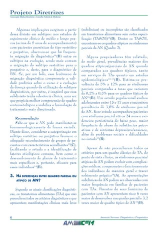 6 Anorexia Nervosa: Diagnóstico e Prognóstico
Projeto Diretrizes
Associação Médica Brasileira e Conselho Federal de Medicina
Algumas implicações surgiram a partir
dessa divisão em subtipos: nos estudos de
seguimento clínico de médio e longo pra-
zos (acima de 5 anos de acompanhamento)
com pacientes anoréxicas do tipo restritivo
e purgativo, observou-se que há frequen-
te migração de diagnóstico14
(B) entre os
subtipos na evolução, sendo mais comum
a migração do subtipo restritivo para o
purgativo e, deste, para o diagnóstico de
BN. Se, por um lado, esse fenômeno de
migração diagnóstica compromete a vali-
dade preditiva sobre o curso e a evolução
da doença quando da utilização de subtipos
diagnósticos, por outro, é inegável que essa
subdivisão tenha relevância clínica, uma vez
que propicia melhor compreensão do quadro
sintomatológico e viabiliza a formulação de
tratamento mais direcionado.
Recomendação
Sabe-se que a AN pode manifestar-se
fenomenologicamente de forma variada.
Diante disso, considerar a categorização em
subtipo restritivo ou purgativo favorece o
adequado reconhecimento de grupos de pa-
cientes com características semelhantes12
(C),
facilitando o estudo e a identificação de
fatores etiológicos comuns, bem como o
desenvolvimento de planos de tratamento
mais específicos e, portanto, eficazes para
esses indivíduos14
(B).
3.	 Há diferenças entre quadro parcial ou
atípico de AN? 
Segundo as atuais classificações diagnósti-
cas, os transtornos alimentares (TAs) que não
preenchem todos os critérios diagnósticos e que
apresentam manifestações clínicas mais leves
(subclínicas) ou incompletas são classificados
em transtornos alimentares sem outra especi-
ficação (TASOE)15
(D). Dentre os TASOE,
encontram-se os quadros atípicos ou síndromes
parciais da AN (Quadro 2).
Alguns pesquisadores têm relatado,
de modo geral, prevalências maiores dos
quadros atípicos/parciais de AN quando
comparados aos quadros típicos, tanto
em serviços de TAs quanto em estudos
epidemiológicos16,17
(B). Estima-se pre-
valência de 5% a 12% para as síndromes
parciais comparadas a taxas que variaram
de 0,2% a 0,5% para os quadros típicos de
AN16
(B). Um estudo populacional avaliou
adolescentes entre 15 e 17 anos e encontrou
prevalência de 3,8% de síndrome parcial
de AN. Esse estudo acompanhou pacientes
com síndrome parcial até os 24 anos e evi-
denciou persistência do baixo peso, maior
frequência de abuso de substâncias psico-
ativas e de sintomas depressivos/ansiosos,
além de problemas sociais e dificuldades
no estudo17
(B).
Apesar de não preencherem todos os
critérios para um quadro clássico de TA, do
ponto de vista clínico, as síndromes parciais/
atípicas de AN podem evoluir com complica-
ções médicas, comprometer o funcionamento
dos indivíduos de maneira geral e trazer
sofrimento psíquico18
(A). As apresentações
subclínicas da AN podem ser observadas com
maior frequência em famílias de pacientes
com TAs. Parentes do sexo feminino de
pacientes com AN apresentam risco 6 vezes
maior de desenvolver um quadro parcial e 3,2
vezes maior de quadro típico de AN19
(B).
 