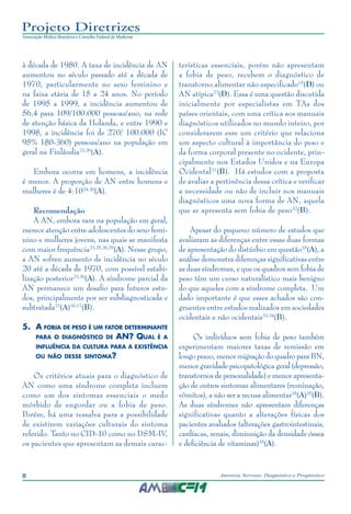 8 Anorexia Nervosa: Diagnóstico e Prognóstico
Projeto Diretrizes
Associação Médica Brasileira e Conselho Federal de Medicina
à década de 1980. A taxa de incidência de AN
aumentou no século passado até a década de
1970, particularmente no sexo feminino e
na faixa etária de 15 a 24 anos. No período
de 1995 a 1999, a incidência aumentou de
56,4 para 109/100.000 pessoas/ano, na rede
de atenção básica da Holanda, e entre 1990 e
1998, a incidência foi de 270/ 100.000 (IC
95% 180-360) pessoas/ano na população em
geral na Finlândia23,26
(A).
Embora ocorra em homens, a incidência
é menor. A proporção de AN entre homens e
mulheres é de 4:1024,30
(A).
Recomendação
A AN, embora rara na população em geral,
merece atenção entre adolescentes do sexo femi-
nino e mulheres jovens, nas quais se manifesta
com maior frequência23,25,26,29
(A). Nesse grupo,
a AN sofreu aumento de incidência no século
20 até a década de 1970, com possível estabi-
lização posterior23,26
(A). A síndrome parcial da
AN permanece um desafio para futuros estu-
dos, principalmente por ser subdiagnosticada e
subtratada23
(A)16,17
(B).
5.	A fobia de peso é um fator determinante
para o diagnóstico de AN? Qual é a
influência da cultura para a existência
ou não desse sintoma?
Os critérios atuais para o diagnóstico de
AN como uma síndrome completa incluem
como um dos sintomas essenciais o medo
mórbido de engordar ou a fobia de peso.
Porém, há uma ressalva para a possibilidade
de existirem variações culturais do sintoma
referido. Tanto no CID-10 como no DSM-IV,
os pacientes que apresentam as demais carac-
terísticas essenciais, porém não apresentam
a fobia de peso, recebem o diagnóstico de
transtorno alimentar não especificado15
(D) ou
AN atípica22
(D). Essa é uma questão discutida
inicialmente por especialistas em TAs dos
países orientais, com uma crítica aos manuais
diagnósticos utilizados no mundo inteiro, por
considerarem esse um critério que relaciona
um aspecto cultural à importância do peso e
da forma corporal presente no ocidente, prin-
cipalmente nos Estados Unidos e na Europa
Ocidental31
(B). Há estudos com a proposta
de avaliar a pertinência dessa crítica e verificar
a necessidade ou não de incluir nos manuais
diagnósticos uma nova forma de AN, aquela
que se apresenta sem fobia de peso32
(B).
Apesar do pequeno número de estudos que
avaliaram as diferenças entre essas duas formas
de apresentação do distúrbio em questão18
(A), a
análise demonstra diferenças significativas entre
as duas síndromes, e que os quadros sem fobia de
peso têm um curso naturalístico mais benigno
do que aqueles com a síndrome completa. Um
dado importante é que esses achados são con-
gruentes entre estudos realizados em sociedades
ocidentais e não ocidentais33,34
(B).
Os indivíduos sem fobia de peso também
experimentam maiores taxas de remissão em
longo prazo, menor migração do quadro para BN,
menor gravidade psicopatológica geral (depressão,
transtornos de personalidade) e menor apresenta-
ção de outros sintomas alimentares (ruminação,
vômitos), a não ser a recusa alimentar18
(A)35
(B).
As duas síndromes não apresentam diferenças
significativas quanto a alterações físicas dos
pacientes avaliados (alterações gastrointestinais,
cardíacas, renais, diminuição da densidade óssea
e deficiência de vitaminas)18
(A).
 
