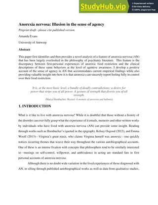 Anorexia nervosa: Illusion in the sense of agency
Preprint draft—please cite published version.
Amanda Evans
University of Antwerp
Abstract
This paper first identifies and then provides a novel analysis of a feature of anorexia nervosa (AN)
that has been largely overlooked in the philosophy of psychiatry literature. This feature is the
discrepancy between first-personal experiences of anorexic food restriction and the clinical
descriptions of these same behaviors at the level of agentive awareness. I develop a positive
account of the sense of agency in AN that accommodates current empirical findings while also
providing valuable insight into how it is that anorexics can sincerely report feeling fully in control
over their food restriction.
It is, at the most basic level, a bundle of deadly contradictions: a desire for
power that strips you of all power. A gesture of strength that divests you of all
strength.
(Marya Hornbacher, Wasted: A memoir of anorexia and bulimia)
1. INTRODUCTION
What is it like to live with anorexia nervosa? While it is doubtful that those without a history of
the disorder can ever fully grasp what the experience of it entails, memoirs and other written works
by individuals who have lived with anorexia nervosa (AN) can provide some insight. Reading
through works such as Hornbacher’s (quoted in the epigraph), Kelsey Osgood (2013), and Emma
Woolf (2013)—Virginia’s great niece, who claims Virginia herself was anorexic—one quickly
notices recurring themes that weave their way throughout the various autobiographical accounts.
One of these is an intense fixation with concepts that philosophers tend to be similarly interested
in—musings on self-control, willpower, and ambivalence in acting are standard fare in first
personal accounts of anorexia nervosa.
Although there is no doubt wide variation in the lived experiences of those diagnosed with
AN, in sifting through published autobiographical works as well as data from qualitative studies,
 