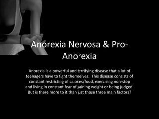 Anorexia Nervosa & Pro-
          Anorexia
  Anorexia is a powerful and terrifying disease that a lot of
teenagers have to fight themselves. This disease consists of
  constant restricting of calories/food, exercising non-stop
and living in constant fear of gaining weight or being judged.
 But is there more to it than just those three main factors?
 