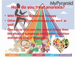 How do you treat anorexia?With Cognitive-Behavioral Therapy Other types of psychotherapy will work as wellOne has to first cure the mental illness then the physical symptoms with better nutrition and taking care of ones body  