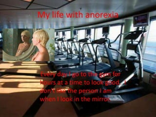 My life with anorexia    Every day I go to the gym for hours at a time to look good.  I don’t like the person I am when I look in the mirror.
