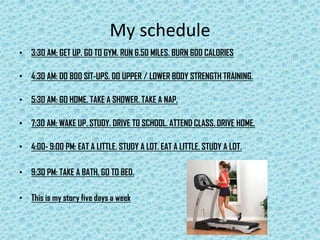 My schedule 3:30 AM: GET UP. GO TO GYM. RUN 6.50 MILES. BURN 600 CALORIES4:30 AM: DO 800 SIT-UPS. DO UPPER / LOWER BODY STRENGTH TRAINING.5:30 AM: GO HOME. TAKE A SHOWER. TAKE A NAP.7:30 AM: WAKE UP. STUDY. DRIVE TO SCHOOL. ATTEND CLASS. DRIVE HOME.4:00- 9:00 PM: EAT A LITTLE. STUDY A LOT. EAT A LITTLE. STUDY A LOT.9:30 PM: TAKE A BATH. GO TO BED.This is my story five days a week