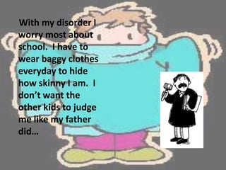     With my disorder I worry most about school.  I have to wear baggy clothes everyday to hide how skinny I am.  I don’t want the other kids to judge me like my father did…