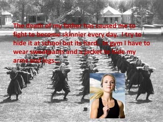 	The death of my father has caused me to fight to become skinnier every day.  I try to hide it at school but its hard.  In gym I have to wear sweatpants and a jacket to hide my arms and legs…