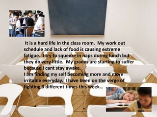  It is a hard life in the class room.  My work out schedule and lack of food is causing extreme fatigue.  I try to squeeze in naps during lunch but they do very little.  My grades are starting to suffer because I cant stay awake.  I am finding my self becoming more and more irritable everyday.  I have been on the verge of fighting 3 different times this week…