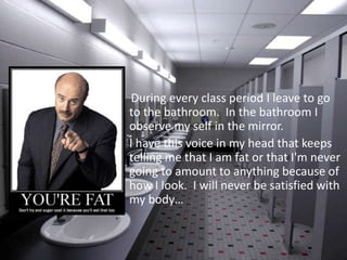     During every class period I leave to go to the bathroom.  In the bathroom I observe my self in the mirror.  I have this voice in my head that keeps telling me that I am fat or that I'm never going to amount to anything because of how I look.  I will never be satisfied with my body…