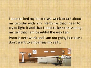 	I approached my doctor last week to talk about my disorder with him.  He thinks that I need to try to fight it and that I need to keep reassuring my self that I am beautiful the way I am.Prom is next week and I am not going because I don’t want to embarrass my self…