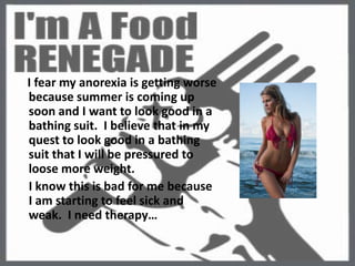     I fear my anorexia is getting worse because summer is coming up soon and I want to look good in a bathing suit.  I believe that in my quest to look good in a bathing suit that I will be pressured to loose more weight.  I know this is bad for me because I am starting to feel sick and weak.  I need therapy…