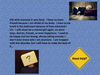       Life with anorexia is very hard.  I have no more friends because I am afraid of my body.  I have to eat lunch in the bathroom because of how ashamed I am.  I will never be a normal girl again, no more boys, dances, friends, or even happiness.  I used to be happy and fun loving, always joking around, I don’t even know who I am anymore.  I am trapped with this disorder, but I will have to make the best of it…