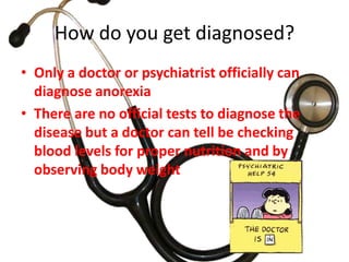 How do you get diagnosed?Only a doctor or psychiatrist officially can diagnose anorexiaThere are no official tests to diagnose the disease but a doctor can tell be checking blood levels for proper nutrition and by observing body weight