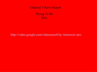 http://video.google.com/videosearch?q=Anorexia+pro+ana&hl=en&emb=0&aq=f#q=Anorexia+pro+ana&hl=en&emb=0&aq=f&start=10   Channel 3 News Report Dying To Be Thin. 