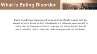 What is Eating Disorder
Eating disorders are characterised by an abnormal attitude towards food that
causes someone to change their eating habits and behaviour. A person with an
eating disorder focuses excessively on weight and shape, leading them to
make unhealthy choices about food with damaging results to their health.
 