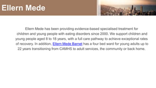 Ellern Mede has been providing evidence-based specialised treatment for
children and young people with eating disorders since 2000. We support children and
young people aged 8 to 18 years, with a full care pathway to achieve exceptional rates
of recovery. In addition, Ellern Mede Barnet has a four bed ward for young adults up to
22 years transitioning from CAMHS to adult services, the community or back home.
Ellern Mede
 