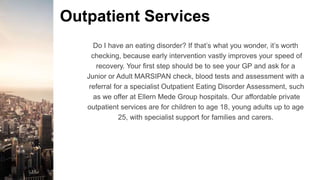Outpatient Services
Do I have an eating disorder? If that’s what you wonder, it’s worth
checking, because early intervention vastly improves your speed of
recovery. Your first step should be to see your GP and ask for a
Junior or Adult MARSIPAN check, blood tests and assessment with a
referral for a specialist Outpatient Eating Disorder Assessment, such
as we offer at Ellern Mede Group hospitals. Our affordable private
outpatient services are for children to age 18, young adults up to age
25, with specialist support for families and carers.
 