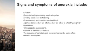 Signs and symptoms of anorexia include:
•Low BMI
•Restricted eating or missing meals altogether
•Avoiding foods seen as fattening
•Obsessive and anxious attitudes about food
•A person believes they are fat when they are either at a healthy weight or
underweight
•Taking appetite suppressants
•Overuse of laxatives or diuretics
•The cessation of periods in girls (amenorrhea) can be a side effect
•Hair loss and dry skin
 