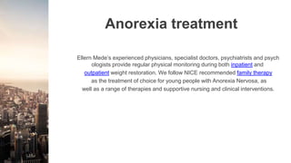 Anorexia treatment
Ellern Mede’s experienced physicians, specialist doctors, psychiatrists and psych
ologists provide regular physical monitoring during both inpatient and
outpatient weight restoration. We follow NICE recommended family therapy
as the treatment of choice for young people with Anorexia Nervosa, as
well as a range of therapies and supportive nursing and clinical interventions.
 