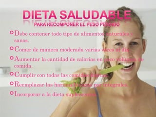  Debe contener todo tipo de alimentos naturales y
 sanos.
 Comer de manera moderada varias veces al día.
 Aumentar la cantidad de calorías en poco volumen de
 comida.
 Cumplir con todas las comidas diarias.
 Reemplazar las harinas blancas por integrales.
 Incorporar a la dieta suplementos.
 
