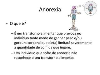 AnorexiaO que é?É um transtorno alimentar que provoca no indivíduo tanto medo de ganhar peso e/ou gordura corporal que ele(a) limitará severamente a quantidade de comida que ingere.Um individuo que sofre de anorexia não reconhece o seu transtorno alimentar.