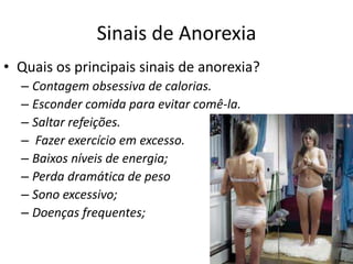 Sinais de AnorexiaQuais os principais sinais de anorexia?Contagem obsessiva de calorias.Esconder comida para evitar comê-la.Saltar refeições.  Fazer exercício em excesso.Baixos níveis de energia;Perda dramática de pesoSono excessivo;Doenças frequentes;