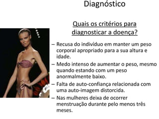 DiagnósticoQuais os critérios para diagnosticar a doença?Recusa do indivíduo em manter um peso corporal apropriado para a sua altura e idade.Medo intenso de aumentar o peso, mesmo quando estando com um peso anormalmente baixo.Falta de auto-confiança relacionada com uma auto-imagem distorcida.Nas mulheres deixa de ocorrer menstruação durante pelo menos três meses.