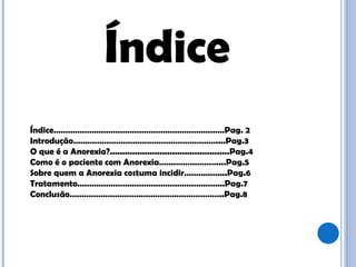 Índice Índice………………………………………………………………Pag. 2 Introdução……………………………………………………....Pag.3 O que é a Anorexia?................................................Pag.4 Como é o paciente com Anorexia……………………....Pag.5  Sobre quem a Anorexia costuma incidir……………...Pag.6 Tratamento……………………………………………………..Pag.7 Conclusão………………………………………………………..Pag.8 