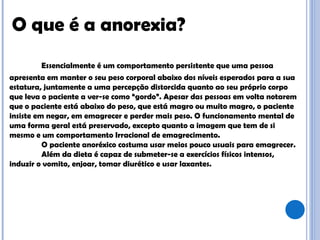 Essencialmente é um comportamento persistente que uma pessoa apresenta em manter o seu peso corporal abaixo dos níveis esperados para a sua estatura, juntamente a uma percepção distorcida quanto ao seu próprio corpo que leva o paciente a ver-se como “gordo”. Apesar das pessoas em volta notarem que o paciente está abaixo do peso, que está magro ou muito magro, o paciente insiste em negar, em emagrecer e perder mais peso. O funcionamento mental de uma forma geral está preservado, excepto quanto a imagem que tem de si mesmo e um comportamento Irracional de emagrecimento.  O paciente anoréxico costuma usar meios pouco usuais para emagrecer. Além da dieta é capaz de submeter-se a exercícios físicos intensos, induzir o vomito, enjoar, tomar diurético e usar laxantes.  O que é a anorexia?  