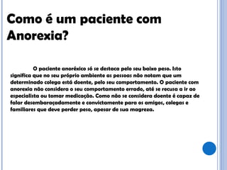 Como é um paciente com Anorexia? O paciente anoréxico só se destaca pelo seu baixo peso. Isto significa que no seu próprio ambiente as pessoas não notam que um determinado colega está doente, pelo seu comportamento. O paciente com anorexia não considera o seu comportamento errado, até se recusa a ir ao especialista ou tomar medicação. Como não se considera doente é capaz de falar desembaraçadamente e convictamente para os amigos, colegas e familiares que deve perder peso, apesar de sua magreza.  
