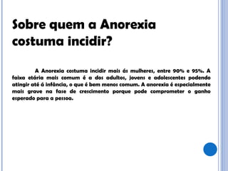 Sobre quem a Anorexia costuma incidir? A Anorexia costuma incidir mais ás mulheres, entre 90% e 95%. A faixa etária mais comum é a dos adultos, jovens e adolescentes podendo atingir até á infância, o que é bem menos comum. A anorexia é especialmente mais grave na fase de crescimento porque pode comprometer o ganho esperado para a pessoa.  