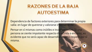 Dependencia de factores exteriores para determinar la propia
valía: en lugar de quererse y valorarse internamente…
Pensar en sí mismas como inútiles e incompetentes: Si una
persona se siente impotente respecto de su vida o entorno, es
evidente que no será capaz de desarrollar mucho respeto por sí
misma.
 