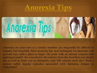 Anorexia on your own or a family member can frequently be difficult to
acquire, but hopefully these anorexia tips and techniques for anorexics will
provide you with a place to begin. Do come with an intense concern with
gaining pounds? Are you alert to the calories from the food that you simply
eat as well as limit you to ultimately only 500 calories each day? Does a
person suffer regular episodes associated with faintness, fatigue or
exhaustion?
Anorexia Tips
 