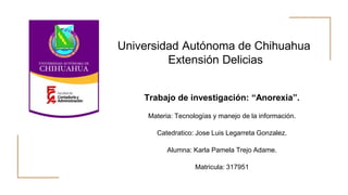 Universidad Autónoma de Chihuahua
Extensión Delicias
Trabajo de investigación: “Anorexia”.
Materia: Tecnologías y manejo de la información.
Catedratico: Jose Luis Legarreta Gonzalez.
Alumna: Karla Pamela Trejo Adame.
Matricula: 317951
 