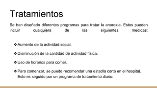 Tratamientos
Se han diseñado diferentes programas para tratar la anorexia. Estos pueden
incluir cualquiera de las siguientes medidas:
❖Aumento de la actividad social.
❖Disminución de la cantidad de actividad física.
❖Uso de horarios para comer.
❖Para comenzar, se puede recomendar una estadía corta en el hospital.
Esto es seguido por un programa de tratamiento diario.
 
