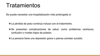 Tratamientos
Se puede necesitar una hospitalización más prolongada si:
❖La pérdida de peso continúa incluso con el tratamiento.
❖Se presentan complicaciones de salud, como problemas cardíacos,
confusión o niveles bajos de potasio.
❖La persona tiene una depresión grave o piensa cometer suicidio.
 