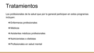 Tratamientos
Los profesionales de la salud que por lo general participan en estos programas
incluyen:
❖Enfermeras profesionales
❖Médicos
❖Asistentes médicos profesionales
❖Nutricionistas o dietistas
❖Profesionales en salud mental
 