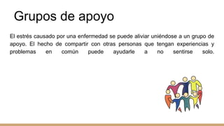 Grupos de apoyo
El estrés causado por una enfermedad se puede aliviar uniéndose a un grupo de
apoyo. El hecho de compartir con otras personas que tengan experiencias y
problemas en común puede ayudarle a no sentirse solo.
 
