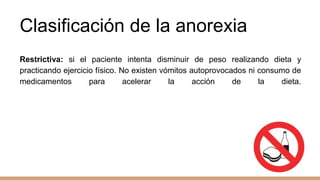 Clasificación de la anorexia
Restrictiva: si el paciente intenta disminuir de peso realizando dieta y
practicando ejercicio físico. No existen vómitos autoprovocados ni consumo de
medicamentos para acelerar la acción de la dieta.
 