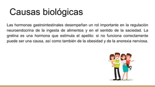 Causas biológicas
Las hormonas gastrointestinales desempeñan un rol importante en la regulación
neuroendocrina de la ingesta de alimentos y en el sentido de la saciedad. La
grelina es una hormona que estimula el apetito: si no funciona correctamente
puede ser una causa, así como también de la obesidad y de la anorexia nerviosa.
 