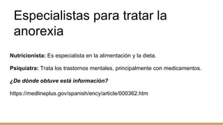 Especialistas para tratar la
anorexia
Nutricionista: Es especialista en la alimentación y la dieta.
Psiquiatra: Trata los trastornos mentales, principalmente con medicamentos.
¿De dónde obtuve está información?
https://medlineplus.gov/spanish/ency/article/000362.htm
 