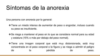 Síntomas de la anorexia
Una persona con anorexia por lo general:
❖Tiene un miedo intenso de aumentar de peso o engordar, incluso cuando
su peso es insuficiente.
❖Se niega a mantener el peso en lo que se considera normal para su edad
y estatura (15% o más por debajo del peso normal).
❖Tiene una imagen corporal que está muy distorsionada, está muy
concentrada en el peso corporal o la figura y se niega a admitir el peligro
de la pérdida de peso.
 