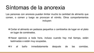 Síntomas de la anorexia
Las personas con anorexia pueden limitar mucho la cantidad de alimento que
comen, o comen y luego se provocan el vómito. Otros comportamientos
incluyen:
❖Cortar el alimento en pedazos pequeños o cambiarlos de lugar en el plato
en lugar de comérselos.
❖Hacer ejercicio a toda hora, incluso cuando hay mal tiempo, están
lastimadas o están muy ocupadas.
❖Ir al baño inmediatamente después de las comidas.
 