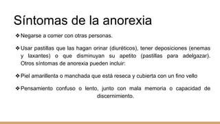Síntomas de la anorexia
❖Negarse a comer con otras personas.
❖Usar pastillas que las hagan orinar (diuréticos), tener deposiciones (enemas
y laxantes) o que disminuyan su apetito (pastillas para adelgazar).
Otros síntomas de anorexia pueden incluir:
❖Piel amarillenta o manchada que está reseca y cubierta con un fino vello
❖Pensamiento confuso o lento, junto con mala memoria o capacidad de
discernimiento.
 