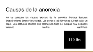 Causas de la anorexia
No se conocen las causas exactas de la anorexia. Muchos factores
probablemente estén involucrados. Los genes y las hormonas pueden jugar un
papel. Las actitudes sociales que promueven tipos de cuerpos muy delgados
también pueden contribuir.
 