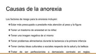 Causas de la anorexia
Los factores de riesgo para la anorexia incluyen:
❖Estar más preocupado o prestarle más atención al peso y la figura
❖Tener un trastorno de ansiedad en la niñez
❖Tener una imagen negativa de sí mismo
❖Tener problemas alimentarios durante la lactancia o la primera infancia
❖Tener ciertas ideas culturales o sociales respecto de la salud y la belleza
❖Tratar de ser perfeccionista o demasiado centrado en reglas.
 