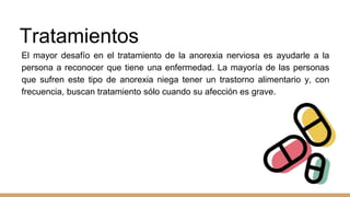 Tratamientos
El mayor desafío en el tratamiento de la anorexia nerviosa es ayudarle a la
persona a reconocer que tiene una enfermedad. La mayoría de las personas
que sufren este tipo de anorexia niega tener un trastorno alimentario y, con
frecuencia, buscan tratamiento sólo cuando su afección es grave.
 