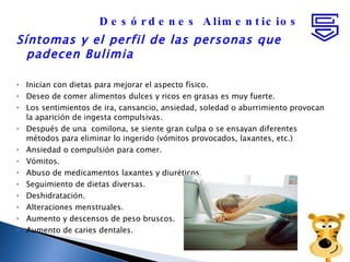 Síntomas y el perfil de las personas que padecen Bulimia  Inician con dietas para mejorar el aspecto físico.  Deseo de comer alimentos dulces y ricos en grasas es muy fuerte.  Los sentimientos de ira, cansancio, ansiedad, soledad o aburrimiento provocan la aparición de ingesta compulsivas.  Después de una  comilona, se siente gran culpa o se ensayan diferentes métodos para eliminar lo ingerido (vómitos provocados, laxantes, etc.) Ansiedad o compulsión para comer.  Vómitos.  Abuso de medicamentos laxantes y diuréticos.  Seguimiento de dietas diversas.  Deshidratación.  Alteraciones menstruales.  Aumento y descensos de peso bruscos.  Aumento de caries dentales.  Desórdenes Alimenticios 