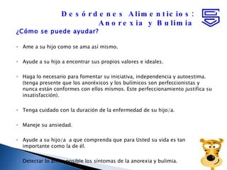 ¿Cómo se puede ayudar? Ame a su hijo como se ama así mismo.  Ayude a su hijo a encontrar sus propios valores e ideales.  Haga lo necesario para fomentar su iniciativa, independencia y autoestima. (tenga presente que los anoréxicos y los bulímicos son perfeccionistas y nunca están conformes con ellos mismos. Este perfeccionamiento justifica su insatisfacción). Tenga cuidado con la duración de la enfermedad de su hijo/a. Maneje su ansiedad.  Ayude a su hijo/a  a que comprenda que para Usted su vida es tan importante como la de él.  Detectar lo antes posible los síntomas de la anorexia y bulimia.  Desórdenes Alimenticios: Anorexia y Bulimia 